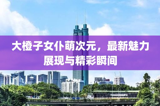 大橙子女仆萌次元，最新魅力展現(xiàn)與精彩瞬間