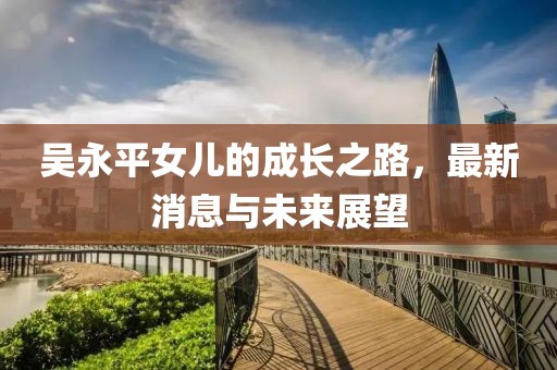 吳永平女兒的成長(zhǎng)之路，最新消息與未來展望