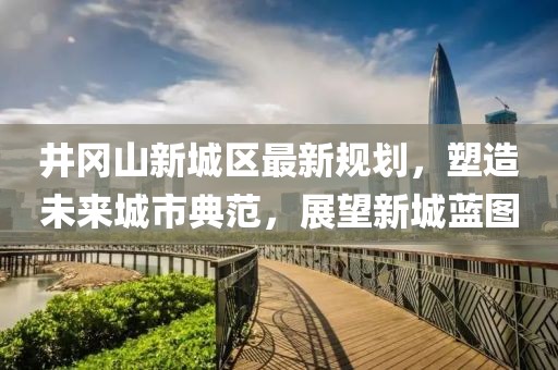 井岡山新城區(qū)最新規(guī)劃，塑造未來城市典范，展望新城藍(lán)圖