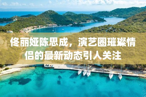 佟麗婭陳思成，演藝圈璀璨情侶的最新動(dòng)態(tài)引人關(guān)注