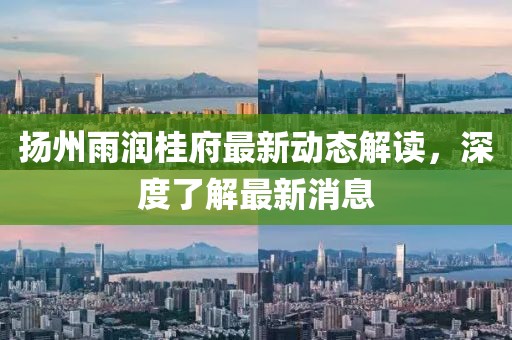 揚州雨潤桂府最新動態(tài)解讀，深度了解最新消息