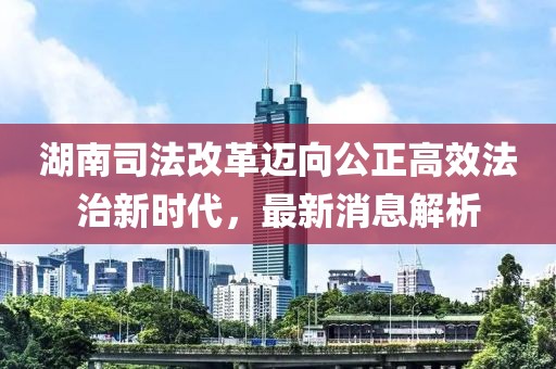 湖南司法改革邁向公正高效法治新時代，最新消息解析
