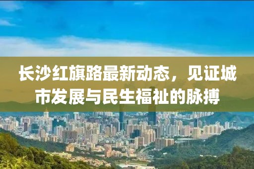 長沙紅旗路最新動態(tài)，見證城市發(fā)展與民生福祉的脈搏