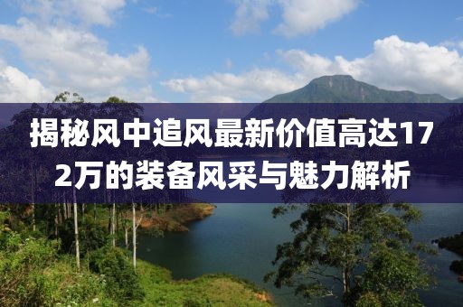 揭秘風(fēng)中追風(fēng)最新價(jià)值高達(dá)172萬的裝備風(fēng)采與魅力解析