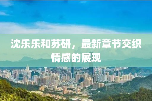 沈樂樂和蘇研，最新章節(jié)交織情感的展現(xiàn)