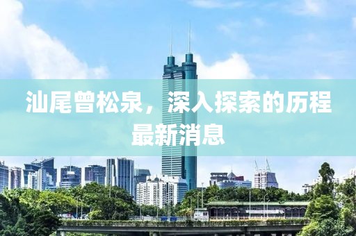 汕尾曾松泉，深入探索的歷程最新消息