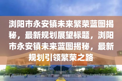 瀏陽市永安鎮(zhèn)未來繁榮藍圖揭秘，最新規(guī)劃展望標題，瀏陽市永安鎮(zhèn)未來藍圖揭秘，最新規(guī)劃引領(lǐng)繁榮之路