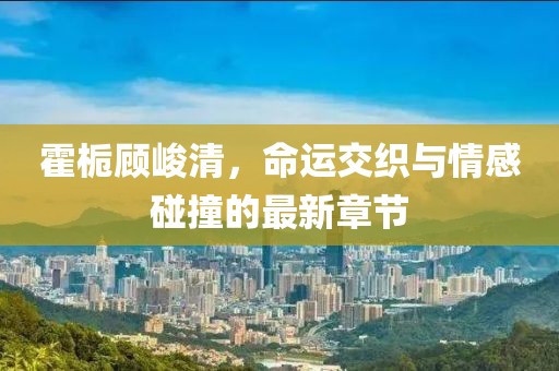 霍梔顧峻清，命運(yùn)交織與情感碰撞的最新章節(jié)