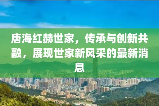 唐海紅赫世家，傳承與創(chuàng)新共融，展現(xiàn)世家新風采的最新消息