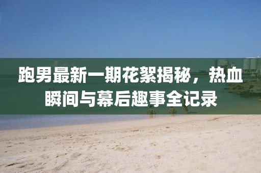 跑男最新一期花絮揭秘，熱血瞬間與幕后趣事全記錄