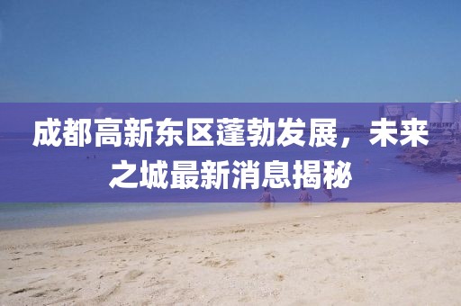 成都高新東區(qū)蓬勃發(fā)展，未來(lái)之城最新消息揭秘