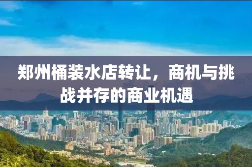 鄭州桶裝水店轉讓，商機與挑戰(zhàn)并存的商業(yè)機遇