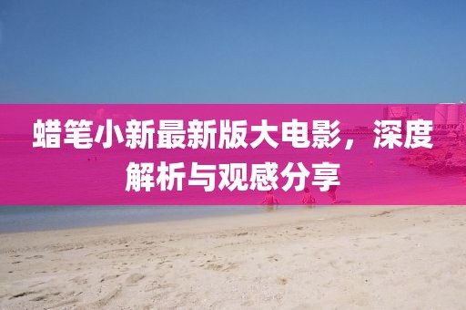 蠟筆小新最新版大電影，深度解析與觀感分享