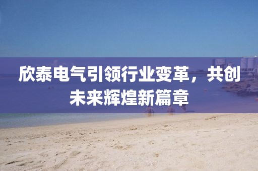 欣泰電氣引領(lǐng)行業(yè)變革，共創(chuàng)未來輝煌新篇章