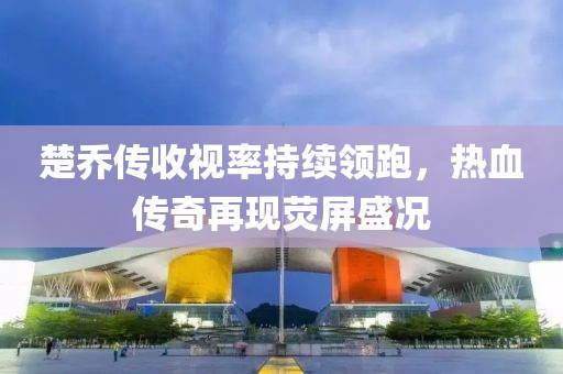 楚喬傳收視率持續(xù)領(lǐng)跑，熱血傳奇再現(xiàn)熒屏盛況