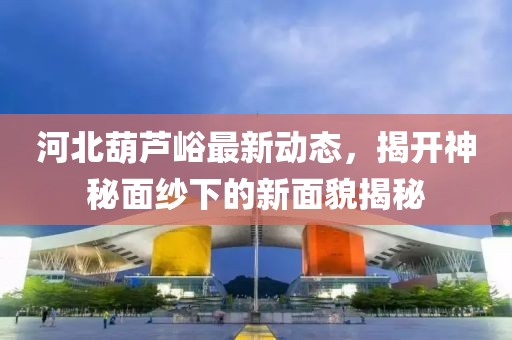 河北葫蘆峪最新動(dòng)態(tài)，揭開神秘面紗下的新面貌揭秘