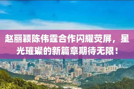 趙麗穎陳偉霆合作閃耀熒屏，星光璀璨的新篇章期待無限！