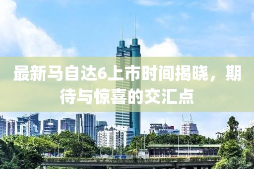 最新馬自達6上市時間揭曉，期待與驚喜的交匯點