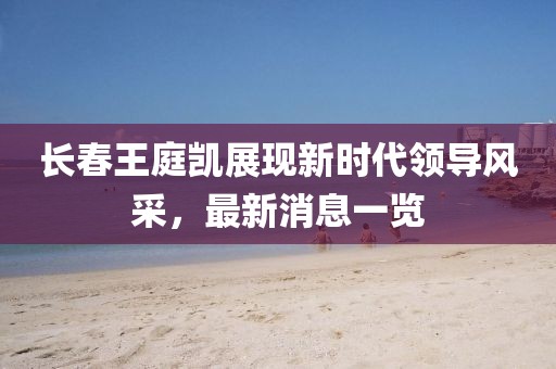 長春王庭凱展現(xiàn)新時(shí)代領(lǐng)導(dǎo)風(fēng)采，最新消息一覽