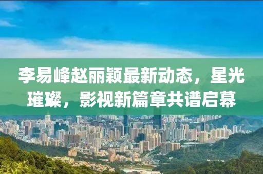 李易峰趙麗穎最新動態(tài)，星光璀璨，影視新篇章共譜啟幕