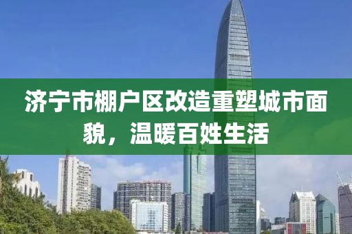 濟(jì)寧市棚戶區(qū)改造重塑城市面貌，溫暖百姓生活