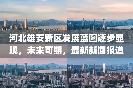 河北雄安新區(qū)發(fā)展藍(lán)圖逐步顯現(xiàn)，未來可期，最新新聞報道
