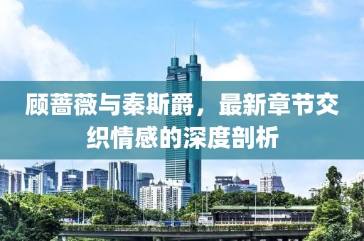 顧薔薇與秦斯爵，最新章節(jié)交織情感的深度剖析