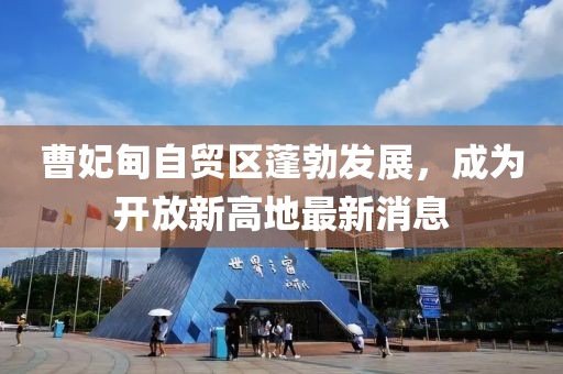 曹妃甸自貿(mào)區(qū)蓬勃發(fā)展，成為開放新高地最新消息