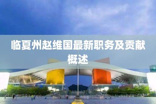 臨夏州趙維國(guó)最新職務(wù)及貢獻(xiàn)概述