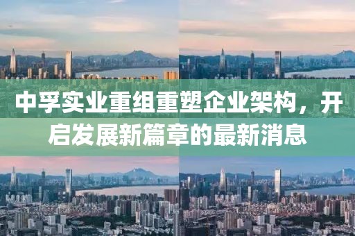 中孚實(shí)業(yè)重組重塑企業(yè)架構(gòu)，開(kāi)啟發(fā)展新篇章的最新消息