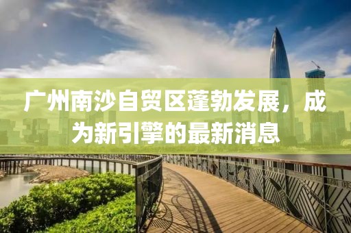 廣州南沙自貿區(qū)蓬勃發(fā)展，成為新引擎的最新消息