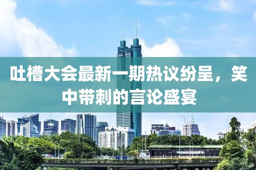 吐槽大會(huì)最新一期熱議紛呈，笑中帶刺的言論盛宴