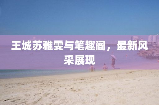 王城蘇雅雯與筆趣閣，最新風(fēng)采展現(xiàn)