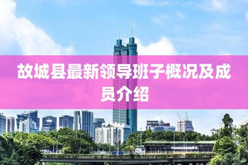 故城縣最新領(lǐng)導(dǎo)班子概況及成員介紹