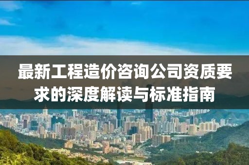 最新工程造價(jià)咨詢公司資質(zhì)要求的深度解讀與標(biāo)準(zhǔn)指南