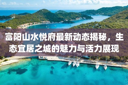 富陽山水悅府最新動態(tài)揭秘，生態(tài)宜居之城的魅力與活力展現(xiàn)