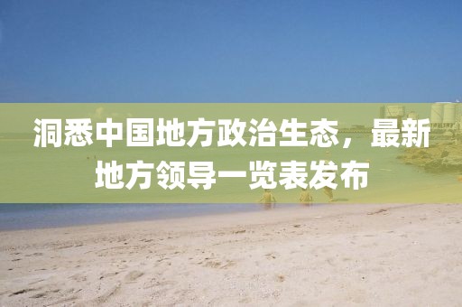 洞悉中國地方政治生態(tài)，最新地方領(lǐng)導(dǎo)一覽表發(fā)布