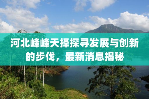 河北峰峰天擇探尋發(fā)展與創(chuàng)新的步伐，最新消息揭秘