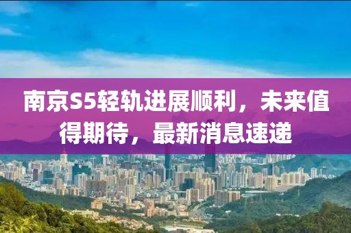 南京S5輕軌進展順利，未來值得期待，最新消息速遞
