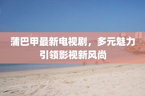 蒲巴甲最新電視劇，多元魅力引領(lǐng)影視新風尚