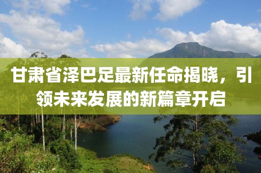 甘肅省澤巴足最新任命揭曉，引領(lǐng)未來發(fā)展的新篇章開啟