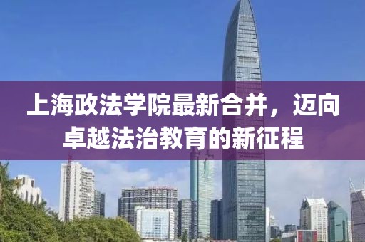 上海政法學(xué)院最新合并，邁向卓越法治教育的新征程