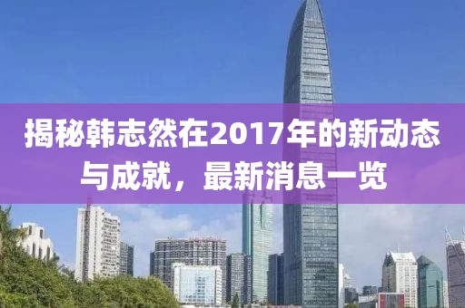 揭秘韓志然在2017年的新動態(tài)與成就，最新消息一覽