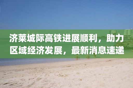 濟(jì)萊城際高鐵進(jìn)展順利，助力區(qū)域經(jīng)濟(jì)發(fā)展，最新消息速遞