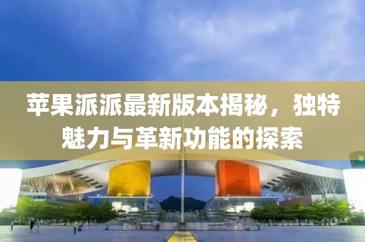 蘋果派派最新版本揭秘，獨(dú)特魅力與革新功能的探索