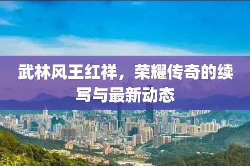 武林風(fēng)王紅祥，榮耀傳奇的續(xù)寫與最新動(dòng)態(tài)