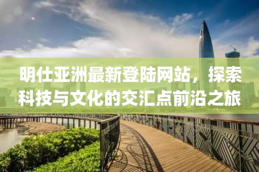 明仕亞洲最新登陸網(wǎng)站，探索科技與文化的交匯點前沿之旅