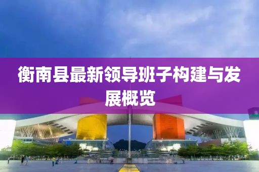 衡南縣最新領導班子構建與發(fā)展概覽