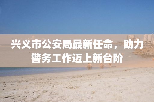 興義市公安局最新任命，助力警務(wù)工作邁上新臺階