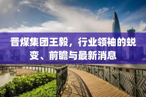 晉煤集團(tuán)王毅，行業(yè)領(lǐng)袖的蛻變、前瞻與最新消息